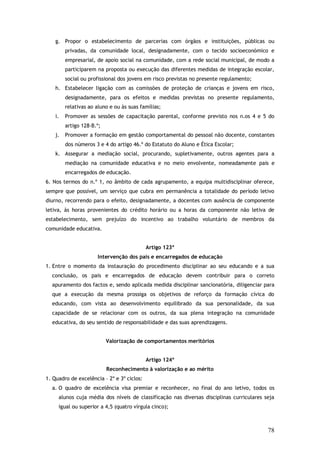 g. Propor o estabelecimento de parcerias com órgãos e instituições, públicas ou
privadas, da comunidade local, designadamente, com o tecido socioeconómico e
empresarial, de apoio social na comunidade, com a rede social municipal, de modo a
participarem na proposta ou execução das diferentes medidas de integração escolar,
social ou profissional dos jovens em risco previstas no presente regulamento;
h. Estabelecer ligação com as comissões de proteção de crianças e jovens em risco,
designadamente, para os efeitos e medidas previstas no presente regulamento,
relativas ao aluno e ou às suas famílias;
i.

Promover as sessões de capacitação parental, conforme previsto nos n.os 4 e 5 do
artigo 128-B.º;

j.

Promover a formação em gestão comportamental do pessoal não docente, constantes
dos números 3 e 4 do artigo 46.º do Estatuto do Aluno e Ética Escolar;

k. Assegurar a mediação social, procurando, supletivamente, outros agentes para a
mediação na comunidade educativa e no meio envolvente, nomeadamente pais e
encarregados de educação.
6. Nos termos do n.º 1, no âmbito de cada agrupamento, a equipa multidisciplinar oferece,
sempre que possível, um serviço que cubra em permanência a totalidade do período letivo
diurno, recorrendo para o efeito, designadamente, a docentes com ausência de componente
letiva, às horas provenientes do crédito horário ou a horas da componente não letiva de
estabelecimento, sem prejuízo do incentivo ao trabalho voluntário de membros da
comunidade educativa.
Artigo 123º
Intervenção dos pais e encarregados de educação
1. Entre o momento da instauração do procedimento disciplinar ao seu educando e a sua
conclusão, os pais e encarregados de educação devem contribuir para o correto
apuramento dos factos e, sendo aplicada medida disciplinar sancionatória, diligenciar para
que a execução da mesma prossiga os objetivos de reforço da formação cívica do
educando, com vista ao desenvolvimento equilibrado da sua personalidade, da sua
capacidade de se relacionar com os outros, da sua plena integração na comunidade
educativa, do seu sentido de responsabilidade e das suas aprendizagens.
Valorização de comportamentos meritórios
Artigo 124º
Reconhecimento à valorização e ao mérito
1. Quadro de excelência – 2º e 3º ciclos:
a. O quadro de excelência visa premiar e reconhecer, no final do ano letivo, todos os
alunos cuja média dos níveis de classificação nas diversas disciplinas curriculares seja
igual ou superior a 4,5 (quatro vírgula cinco);

78

 