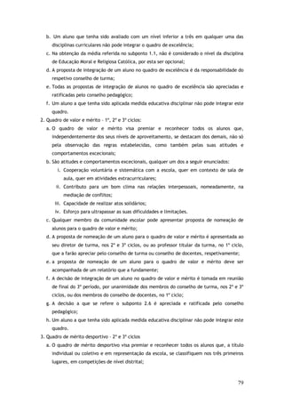 b. Um aluno que tenha sido avaliado com um nível inferior a três em qualquer uma das
disciplinas curriculares não pode integrar o quadro de excelência;
c. Na obtenção da média referida no subponto 1.1, não é considerado o nível da disciplina
de Educação Moral e Religiosa Católica, por esta ser opcional;
d. A proposta de integração de um aluno no quadro de excelência é da responsabilidade do
respetivo conselho de turma;
e. Todas as propostas de integração de alunos no quadro de excelência são apreciadas e
ratificadas pelo conselho pedagógico;
f. Um aluno a que tenha sido aplicada medida educativa disciplinar não pode integrar este
quadro.
2. Quadro de valor e mérito – 1º, 2º e 3º ciclos:
a. O quadro de valor e mérito visa premiar e reconhecer todos os alunos que,
independentemente dos seus níveis de aproveitamento, se destacam dos demais, não só
pela observação das regras estabelecidas, como também pelas suas atitudes e
comportamentos excecionais;
b. São atitudes e comportamentos excecionais, qualquer um dos a seguir enunciados:
i. Cooperação voluntária e sistemática com a escola, quer em contexto de sala de
aula, quer em atividades extracurriculares;
ii. Contributo para um bom clima nas relações interpessoais, nomeadamente, na
mediação de conflitos;
iii. Capacidade de realizar atos solidários;
iv. Esforço para ultrapassar as suas dificuldades e limitações.
c. Qualquer membro da comunidade escolar pode apresentar proposta de nomeação de
alunos para o quadro de valor e mérito;
d. A proposta de nomeação de um aluno para o quadro de valor e mérito é apresentada ao
seu diretor de turma, nos 2º e 3º ciclos, ou ao professor titular da turma, no 1º ciclo,
que a farão apreciar pelo conselho de turma ou conselho de docentes, respetivamente;
e. a proposta de nomeação de um aluno para o quadro de valor e mérito deve ser
acompanhada de um relatório que a fundamente;
f. A decisão de integração de um aluno no quadro de valor e mérito é tomada em reunião
de final do 3º período, por unanimidade dos membros do conselho de turma, nos 2º e 3º
ciclos, ou dos membros do conselho de docentes, no 1º ciclo;
g. A decisão a que se refere o subponto 2.6 é apreciada e ratificada pelo conselho
pedagógico;
h. Um aluno a que tenha sido aplicada medida educativa disciplinar não pode integrar este
quadro.
3. Quadro de mérito desportivo – 2º e 3º ciclos
a. O quadro de mérito desportivo visa premiar e reconhecer todos os alunos que, a título
individual ou coletivo e em representação da escola, se classifiquem nos três primeiros
lugares, em competições de nível distrital;

79

 
