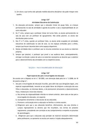 b. Um aluno a que tenha sido aplicada medida educativa disciplinar não pode integrar este
quadro.
Artigo 125º
Atividades Educativas de Substituição
1. Na educação pré-escolar, sempre que o educador titular de grupo falte, as crianças
permanecerão na sala de atividades à guarda do auxiliar e sob a responsabilidade de um
outro educador.
2. No 1º ciclo, sempre que o professor titular de turma falte, os alunos permanecerão na
sala de aula com um professor do agrupamento. Não sendo possível, os alunos são
distribuídos pelas turmas.
3. Nos 2º e 3º ciclos, quando um professor falte, os alunos serão ocupados em atividades
educativas de substituição na sala de aula, ou nos espaços atribuídos para o efeito,
sempre que houver docentes bem como espaços disponíveis.
4. Nestas atividades deve o professor usar os recursos existentes na sua escola ou materiais
próprios.
5. Sempre que possível, o professor que prevê a sua ausência deve, antecipadamente,
entregar na direção o plano de aula e os materiais necessários ao docente que o substitui
para o desenvolvimento das atividades com os respetivos alunos.

SECÇÃO II – PAIS E ENCARREGADOS DE EDUCAÇÃO
Artigo 126º
Papel especial dos pais e encarregados de educação
De acordo com o disposto na lei n.º 30/2002, com alteração dada pela lei n.º 3/2008, de 18
de janeiro artigo 6.º,
1. Aos pais e encarregados de educação incumbe, para além das suas obrigações legais, uma
especial responsabilidade, inerente ao seu poder/dever de dirigirem a educação dos seus
filhos e educandos, no interesse destes, e de promoverem ativamente o desenvolvimento
físico, intelectual e moral dos mesmos:
a. Nos termos da responsabilidade referida no número anterior, deve cada um dos pais e
encarregados de educação, em especial;
b. Acompanhar ativamente a vida escolar do seu educando;
c. Promover a articulação entre a educação na família e o ensino escolar;
d. Diligenciar para que o seu educando beneficie, efetivamente, dos seus direitos e
cumpra rigorosamente os deveres que lhe incumbem, nos termos do presente
regulamento, procedendo com correção no seu comportamento e empenho no processo
de aprendizagem;
e. Diligenciar para que o educando seja portador do material necessário determinado
pelos professores, se apresente na escola com asseio e trajado adequadamente;

80

 