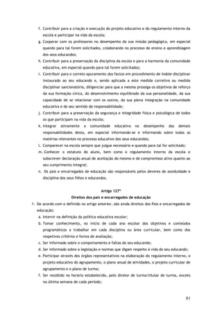 f. Contribuir para a criação e execução do projeto educativo e do regulamento interno da
escola e participar na vida da escola;
g. Cooperar com os professores no desempenho da sua missão pedagógica, em especial
quando para tal forem solicitados, colaborando no processo de ensino e aprendizagem
dos seus educandos;
h. Contribuir para a preservação da disciplina da escola e para a harmonia da comunidade
educativa, em especial quando para tal forem solicitados;
i. Contribuir para o correto apuramento dos factos em procedimento de índole disciplinar
instaurado ao seu educando e, sendo aplicada a este medida corretiva ou medida
disciplinar sancionatória, diligenciar para que a mesma prossiga os objetivos de reforço
da sua formação cívica, do desenvolvimento equilibrado da sua personalidade, da sua
capacidade de se relacionar com os outros, da sua plena integração na comunidade
educativa e do seu sentido de responsabilidade;
j. Contribuir para a preservação da segurança e integridade física e psicológica de todos
os que participam na vida da escola;
k. Integrar

ativamente

a

comunidade

educativa

no

desempenho

das

demais

responsabilidades desta, em especial informando-se e informando sobre todas as
matérias relevantes no processo educativo dos seus educandos;
l. Comparecer na escola sempre que julgue necessário e quando para tal for solicitado;
m. Conhecer o estatuto do aluno, bem como o regulamento interno da escola e
subscrever declaração anual de aceitação do mesmo e de compromisso ativo quanto ao
seu cumprimento integral;
n. Os pais e encarregados de educação são responsáveis pelos deveres de assiduidade e
disciplina dos seus filhos e educandos.
Artigo 127º
Direitos dos pais e encarregados de educação
1. De acordo com o definido no artigo anterior, são ainda direitos dos Pais e encarregados de
educação:
a. Intervir na definição da política educativa escolar;
b. Tomar conhecimento, no início de cada ano escolar dos objetivos e conteúdos
programáticos a trabalhar em cada disciplina ou área curricular, bem como dos
respetivos critérios e forma de avaliação;
c. Ser informado sobre o comportamento e faltas do seu educando;
d. Ser informado sobre a legislação e normas que digam respeito à vida do seu educando;
e. Participar através dos órgãos representativos na elaboração do regulamento interno, o
projeto educativo do agrupamento, o plano anual de atividades, o projeto curricular de
agrupamento e o plano de turma;
f. Ser recebido no horário estabelecido, pelo diretor de turma/titular de turma, exceto
na última semana de cada período;

81

 