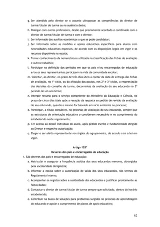 g. Ser atendido pelo diretor se o assunto ultrapassar as competências do diretor de
turma/titular de turma ou na ausência deste;
h. Dialogar com outros professores, desde que previamente acordado e combinado com o
diretor de turma/titular de turma e com o diretor;
i. Ser informado dos auxílios económicos a que se pode candidatar;
j. Ser informado sobre as medidas e apoios educativos específicos para alunos com
necessidades educativas especiais, de acordo com as disposições legais em vigor e os
recursos disponíveis na escola;
k. Tomar conhecimento da nomenclatura utilizada na classificação das fichas de avaliação
e outros trabalhos;
l. Participar na definição dos períodos em que os pais e/ou encarregados de educação
e/ou os seus representantes participam na vida da comunidade escolar;
m. Solicitar, ao diretor, no prazo de três dias úteis a contar da data de entrega das fichas
de avaliação, no 1º ciclo, ou da afixação das pautas, nos 2º e 3º ciclos, a reapreciação
das decisões do conselho de turma, decorrentes da avaliação do seu educando no 3º
período de um ano letivo;
n. Interpor recurso para o serviço competente do Ministério da Educação e Ciência, no
prazo de cinco dias úteis após a receção da resposta ao pedido de revisão da avaliação
do seu educando, quando o mesmo for baseado em vício existente no processo;
o. Participar, a título consultivo, no processo de avaliação do seu educando, sempre que
as estruturas de orientação educativa o considerem necessário e no cumprimento do
estabelecido neste regulamento;
p. Ter acesso ao dossiê individual do aluno, após pedido escrito e fundamentado dirigido
ao Diretor e respetiva autorização;
q. Eleger e ser eleito representante nos órgãos do agrupamento, de acordo com a lei em
vigor.
Artigo 128º
Deveres dos pais e encarregados de educação
1. São deveres dos pais e encarregados de educação:
a. Matricular e assegurar a frequência assídua dos seus educandos menores, abrangidos
pela escolaridade obrigatória;
b. Informar a escola sobre a autorização de saída dos seus educandos, nos termos do
Regulamento Interno;
c. Acompanhar os registos sobre a assiduidade dos educandos e justificar prontamente as
faltas dadas;
d. Contactar o diretor de turma/titular de turma sempre que solicitado, dentro do horário
estabelecido;
e. Contribuir na busca de soluções para problemas surgidos no processo de aprendizagem
do educando e apoiar o cumprimento de planos de apoio educativo;

82

 