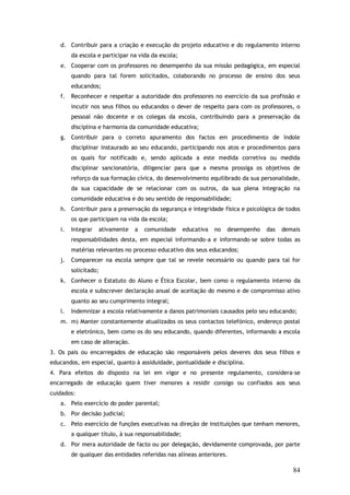 d. Contribuir para a criação e execução do projeto educativo e do regulamento interno
da escola e participar na vida da escola;
e. Cooperar com os professores no desempenho da sua missão pedagógica, em especial
quando para tal forem solicitados, colaborando no processo de ensino dos seus
educandos;
f.

Reconhecer e respeitar a autoridade dos professores no exercício da sua profissão e
incutir nos seus filhos ou educandos o dever de respeito para com os professores, o
pessoal não docente e os colegas da escola, contribuindo para a preservação da
disciplina e harmonia da comunidade educativa;

g. Contribuir para o correto apuramento dos factos em procedimento de índole
disciplinar instaurado ao seu educando, participando nos atos e procedimentos para
os quais for notificado e, sendo aplicada a este medida corretiva ou medida
disciplinar sancionatória, diligenciar para que a mesma prossiga os objetivos de
reforço da sua formação cívica, do desenvolvimento equilibrado da sua personalidade,
da sua capacidade de se relacionar com os outros, da sua plena integração na
comunidade educativa e do seu sentido de responsabilidade;
h. Contribuir para a preservação da segurança e integridade física e psicológica de todos
os que participam na vida da escola;
i.

Integrar

ativamente

a

comunidade

educativa

no

desempenho

das

demais

responsabilidades desta, em especial informando-a e informando-se sobre todas as
matérias relevantes no processo educativo dos seus educandos;
j.

Comparecer na escola sempre que tal se revele necessário ou quando para tal for
solicitado;

k. Conhecer o Estatuto do Aluno e Ética Escolar, bem como o regulamento interno da
escola e subscrever declaração anual de aceitação do mesmo e de compromisso ativo
quanto ao seu cumprimento integral;
l.

Indemnizar a escola relativamente a danos patrimoniais causados pelo seu educando;

m. m) Manter constantemente atualizados os seus contactos telefónico, endereço postal
e eletrónico, bem como os do seu educando, quando diferentes, informando a escola
em caso de alteração.
3. Os pais ou encarregados de educação são responsáveis pelos deveres dos seus filhos e
educandos, em especial, quanto à assiduidade, pontualidade e disciplina.
4. Para efeitos do disposto na lei em vigor e no presente regulamento, considera-se
encarregado de educação quem tiver menores a residir consigo ou confiados aos seus
cuidados:
a. Pelo exercício do poder parental;
b. Por decisão judicial;
c. Pelo exercício de funções executivas na direção de instituições que tenham menores,
a qualquer título, à sua responsabilidade;
d. Por mera autoridade de facto ou por delegação, devidamente comprovada, por parte
de qualquer das entidades referidas nas alíneas anteriores.

84

 