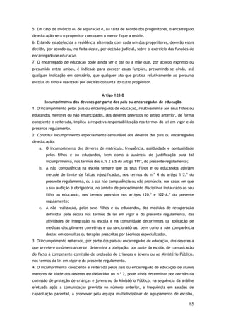 5. Em caso de divórcio ou de separação e, na falta de acordo dos progenitores, o encarregado
de educação será o progenitor com quem o menor fique a residir.
6. Estando estabelecida a residência alternada com cada um dos progenitores, deverão estes
decidir, por acordo ou, na falta deste, por decisão judicial, sobre o exercício das funções de
encarregado de educação.
7. O encarregado de educação pode ainda ser o pai ou a mãe que, por acordo expresso ou
presumido entre ambos, é indicado para exercer essas funções, presumindo-se ainda, até
qualquer indicação em contrário, que qualquer ato que pratica relativamente ao percurso
escolar do filho é realizado por decisão conjunta do outro progenitor.
Artigo 128-B
Incumprimento dos deveres por parte dos pais ou encarregados de educação
1. O incumprimento pelos pais ou encarregados de educação, relativamente aos seus filhos ou
educandos menores ou não emancipados, dos deveres previstos no artigo anterior, de forma
consciente e reiterada, implica a respetiva responsabilização nos termos da lei em vigor e do
presente regulamento.
2. Constitui incumprimento especialmente censurável dos deveres dos pais ou encarregados
de educação:
a. O incumprimento dos deveres de matrícula, frequência, assiduidade e pontualidade
pelos filhos e ou educandos, bem como a ausência de justificação para tal
incumprimento, nos termos dos n.ºs 2 a 5 do artigo 111º, do presente regulamento;
b. A não comparência na escola sempre que os seus filhos e ou educandos atinjam
metade do limite de faltas injustificadas, nos termos do n.º 4 do artigo 112.º do
presente regulamento, ou a sua não comparência ou não pronúncia, nos casos em que
a sua audição é obrigatória, no âmbito de procedimento disciplinar instaurado ao seu
filho ou educando, nos termos previstos nos artigos 120.º e 122-A.º do presente
regulamento;
c. A não realização, pelos seus filhos e ou educandos, das medidas de recuperação
definidas pela escola nos termos da lei em vigor e do presente regulamento, das
atividades de integração na escola e na comunidade decorrentes da aplicação de
medidas disciplinares corretivas e ou sancionatórias, bem como a não comparência
destes em consultas ou terapias prescritas por técnicos especializados.
3. O incumprimento reiterado, por parte dos pais ou encarregados de educação, dos deveres a
que se refere o número anterior, determina a obrigação, por parte da escola, de comunicação
do facto à competente comissão de proteção de crianças e jovens ou ao Ministério Público,
nos termos da lei em vigor e do presente regulamento.
4. O incumprimento consciente e reiterado pelos pais ou encarregado de educação de alunos
menores de idade dos deveres estabelecidos no n.º 2, pode ainda determinar por decisão da
comissão de proteção de crianças e jovens ou do Ministério Público, na sequência da análise
efetuada após a comunicação prevista no número anterior, a frequência em sessões de
capacitação parental, a promover pela equipa multidisciplinar do agrupamento de escolas,

85

 