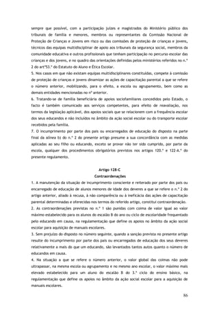 sempre que possível, com a participação juízes e magistrados do Ministério público dos
tribunais de família e menores, membros ou representantes da Comissão Nacional de
Proteção de Crianças e Jovens em risco ou das comissões de proteção de crianças e jovens,
técnicos das equipas multidisciplinar de apoio aos tribunais da segurança social, membros da
comunidade educativa e outros profissionais que tenham participação no percurso escolar das
crianças e dos jovens, e no quadro das orientações definidas pelos ministérios referidos no n.º
2 do artº53.º do Estatuto do Aluno e Ética Escolar.
5. Nos casos em que não existam equipas multidisciplinares constituídas, compete à comissão
de proteção de crianças e jovens dinamizar as ações de capacitação parental a que se refere
o número anterior, mobilizando, para o efeito, a escola ou agrupamento, bem como as
demais entidades mencionadas no nº anterior.
6. Tratando-se de família beneficiária de apoios sociofamiliares concedidos pelo Estado, o
facto é também comunicado aos serviços competentes, para efeito de reavaliação, nos
termos da legislação aplicável, dos apoios sociais que se relacionem com a frequência escolar
dos seus educandos e não incluídos no âmbito da ação social escolar ou do transporte escolar
recebidos pela família.
7. O incumprimento por parte dos pais ou encarregados de educação do disposto na parte
final da alínea b) do n.º 2 do presente artigo presume a sua concordância com as medidas
aplicadas ao seu filho ou educando, exceto se provar não ter sido cumprido, por parte da
escola, qualquer dos procedimentos obrigatórios previstos nos artigos 120.º e 122-A.º do
presente regulamento.
Artigo 128-C
Contraordenações
1. A manutenção da situação de incumprimento consciente e reiterado por parte dos pais ou
encarregado de educação de alunos menores de idade dos deveres a que se refere o n.º 2 do
artigo anterior, aliado à recusa, à não comparência ou à ineficácia das ações de capacitação
parental determinadas e oferecidas nos termos do referido artigo, constitui contraordenação.
2. As contraordenações previstas no n.º 1 são punidas com coima de valor igual ao valor
máximo estabelecido para os alunos do escalão B do ano ou ciclo de escolaridade frequentado
pelo educando em causa, na regulamentação que define os apoios no âmbito da ação social
escolar para aquisição de manuais escolares.
3. Sem prejuízo do disposto no número seguinte, quando a sanção prevista no presente artigo
resulte do incumprimento por parte dos pais ou encarregados de educação dos seus deveres
relativamente a mais do que um educando, são levantados tantos autos quanto o número de
educandos em causa.
4. Na situação a que se refere o número anterior, o valor global das coimas não pode
ultrapassar, na mesma escola ou agrupamento e no mesmo ano escolar, o valor máximo mais
elevado estabelecido para um aluno do escalão B do 3.º ciclo do ensino básico, na
regulamentação que define os apoios no âmbito da ação social escolar para a aquisição de
manuais escolares.

86

 
