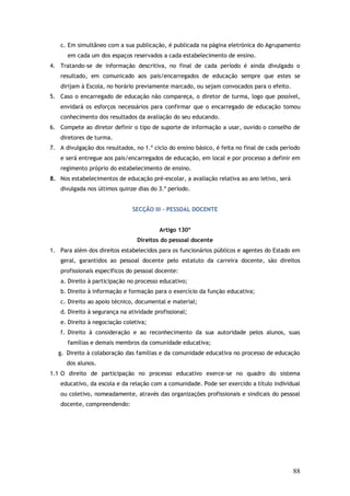 c. Em simultâneo com a sua publicação, é publicada na página eletrónica do Agrupamento
em cada um dos espaços reservados a cada estabelecimento de ensino.
4. Tratando-se de informação descritiva, no final de cada período é ainda divulgado o
resultado, em comunicado aos pais/encarregados de educação sempre que estes se
dirijam à Escola, no horário previamente marcado, ou sejam convocados para o efeito.
5. Caso o encarregado de educação não compareça, o diretor de turma, logo que possível,
envidará os esforços necessários para confirmar que o encarregado de educação tomou
conhecimento dos resultados da avaliação do seu educando.
6. Compete ao diretor definir o tipo de suporte de informação a usar, ouvido o conselho de
diretores de turma.
7. A divulgação dos resultados, no 1.º ciclo do ensino básico, é feita no final de cada período
e será entregue aos pais/encarregados de educação, em local e por processo a definir em
regimento próprio do estabelecimento de ensino.
8. Nos estabelecimentos de educação pré-escolar, a avaliação relativa ao ano letivo, será
divulgada nos últimos quinze dias do 3.º período.
SECÇÃO III – PESSOAL DOCENTE
Artigo 130º
Direitos do pessoal docente
1. Para além dos direitos estabelecidos para os funcionários públicos e agentes do Estado em
geral, garantidos ao pessoal docente pelo estatuto da carreira docente, são direitos
profissionais específicos do pessoal docente:
a. Direito à participação no processo educativo;
b. Direito à informação e formação para o exercício da função educativa;
c. Direito ao apoio técnico, documental e material;
d. Direito à segurança na atividade profissional;
e. Direito à negociação coletiva;
f. Direito à consideração e ao reconhecimento da sua autoridade pelos alunos, suas
famílias e demais membros da comunidade educativa;
g. Direito à colaboração das famílias e da comunidade educativa no processo de educação
dos alunos.
1.1 O direito de participação no processo educativo exerce-se no quadro do sistema
educativo, da escola e da relação com a comunidade. Pode ser exercido a título individual
ou coletivo, nomeadamente, através das organizações profissionais e sindicais do pessoal
docente, compreendendo:

88

 