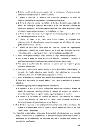 a. O direito a emitir opiniões e recomendações sobre as orientações e o funcionamento do
estabelecimento de ensino e do sistema educativo;
b. O direito a participar na definição das orientações pedagógicas ao nível do
estabelecimento de ensino ou das suas estruturas de coordenação;
c. O direito à autonomia técnica e científica e à liberdade de escolha dos métodos de
ensino, das tecnologias e técnicas de educação e dos tipos de meios auxiliares de
ensino mais adequados, no respeito pelo currículo nacional, pelos programas e pelas
orientações programáticas curriculares ou pedagógicas em vigor;
d. O direito a propor inovações e a participar em experiências pedagógicas, bem como
nos respetivos processos de avaliação;
e. O direito de eleger e ser eleito para órgãos colegiais ou singulares dos
estabelecimentos de educação ou de ensino, nos casos em que a legislação sobre a sua
gestão e administração o preveja.
1.1.1. O direito de participação pode ainda ser exercido, através das organizações
profissionais e sindicais do pessoal docente, em órgãos que, no âmbito nacional,
regional autónomo ou regional, prevejam a representação do pessoal docente.
1.2 O direito à formação e informação para o exercício da função educativa é garantido:
a. Pelo acesso a ações de formação contínua regulares, destinadas a atualizar e
aprofundar os conhecimentos e as competências profissionais dos docentes;
b. Pelo apoio à autoformação dos docentes, de acordo com os respetivos planos
individuais de formação.
1.2.1. Para efeitos do disposto no número anterior, o direito à formação e informação para o
exercício da função educativa pode também visar objetivos de reconversão
profissional, bem como de mobilidade e progressão na carreira.
1.3 O direito ao apoio técnico, material e documental exerce-se sobre os recursos necessários
à formação e informação do pessoal docente, bem como ao exercício da atividade
educativa.
1.4 O direito à segurança na atividade profissional compreende:
a. A prevenção e redução dos riscos profissionais, individuais e coletivos, através da
adoção de programas específicos dirigidos à melhoria do ambiente de trabalho e
promoção das condições de higiene, saúde e segurança do posto de trabalho;
b. A prevenção e tratamento das doenças que venham a ser definidas por portaria
conjunta dos Ministros da Educação e da Saúde, como resultando necessária e
diretamente do exercício continuado da função docente.
1.4.1. O direito à segurança na atividade profissional compreende ainda a penalização da
prática de ofensa corporal ou outra violência sobre o docente no exercício das suas
funções ou por causa destas.
1.5. O direito à consideração e à colaboração da comunidade educativa exerce-se no plano da
relação com os alunos, as suas famílias e os demais membros da comunidade educativa e
exprime-se no reconhecimento da autoridade em que o docente está investido no
exercício das suas funções.

89

 