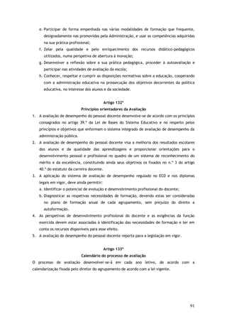 e. Participar de forma empenhada nas várias modalidades de formação que frequente,
designadamente nas promovidas pela Administração, e usar as competências adquiridas
na sua prática profissional;
f. Zelar pela qualidade e pelo enriquecimento dos recursos didático-pedagógicos
utilizados, numa perspetiva de abertura à inovação;
g. Desenvolver a reflexão sobre a sua prática pedagógica, proceder à autoavaliação e
participar nas atividades de avaliação da escola;
h. Conhecer, respeitar e cumprir as disposições normativas sobre a educação, cooperando
com a administração educativa na prossecução dos objetivos decorrentes da política
educativa, no interesse dos alunos e da sociedade.
Artigo 132º
Princípios orientadores da Avaliação
1. A avaliação de desempenho do pessoal docente desenvolve-se de acordo com os princípios
consagrados no artigo 39.º da Lei de Bases do Sistema Educativo e no respeito pelos
princípios e objetivos que enformam o sistema integrado de avaliação de desempenho da
administração pública.
2. A avaliação de desempenho do pessoal docente visa a melhoria dos resultados escolares
dos alunos e da qualidade das aprendizagens e proporcionar orientações para o
desenvolvimento pessoal e profissional no quadro de um sistema de reconhecimento do
mérito e da excelência, constituindo ainda seus objetivos os fixados no n.º 3 do artigo
40.º do estatuto da carreira docente.
3. A aplicação do sistema de avaliação de desempenho regulado no ECD e nos diplomas
legais em vigor, deve ainda permitir:
a. Identificar o potencial de evolução e desenvolvimento profissional do docente;
b. Diagnosticar as respetivas necessidades de formação, devendo estas ser consideradas
no plano de formação anual de cada agrupamento, sem prejuízo do direito a
autoformação.
4. As perspetivas de desenvolvimento profissional do docente e as exigências da função
exercida devem estar associadas à identificação das necessidades de formação e ter em
conta os recursos disponíveis para esse efeito.
5. A avaliação do desempenho do pessoal docente reporta para a legislação em vigor.
Artigo 133º
Calendário do processo de avaliação
O processo de avaliação desenvolver-se-á em cada ano letivo, de acordo com a
calendarização fixada pelo diretor do agrupamento de acordo com a lei vigente.

91

 