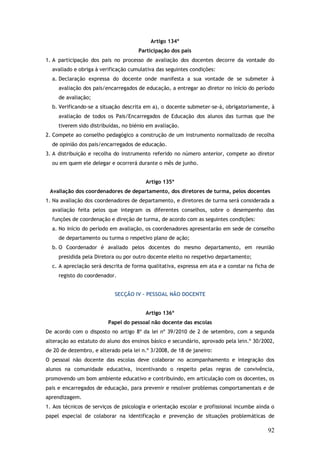 Artigo 134º
Participação dos pais
1. A participação dos pais no processo de avaliação dos docentes decorre da vontade do
avaliado e obriga à verificação cumulativa das seguintes condições:
a. Declaração expressa do docente onde manifesta a sua vontade de se submeter à
avaliação dos pais/encarregados de educação, a entregar ao diretor no início do período
de avaliação;
b. Verificando-se a situação descrita em a), o docente submeter-se-á, obrigatoriamente, à
avaliação de todos os Pais/Encarregados de Educação dos alunos das turmas que lhe
tiverem sido distribuídas, no biénio em avaliação.
2. Compete ao conselho pedagógico a construção de um instrumento normalizado de recolha
de opinião dos pais/encarregados de educação.
3. A distribuição e recolha do instrumento referido no número anterior, compete ao diretor
ou em quem ele delegar e ocorrerá durante o mês de junho.
Artigo 135º
Avaliação dos coordenadores de departamento, dos diretores de turma, pelos docentes
1. Na avaliação dos coordenadores de departamento, e diretores de turma será considerada a
avaliação feita pelos que integram os diferentes conselhos, sobre o desempenho das
funções de coordenação e direção de turma, de acordo com as seguintes condições:
a. No início do período em avaliação, os coordenadores apresentarão em sede de conselho
de departamento ou turma o respetivo plano de ação;
b. O Coordenador é avaliado pelos docentes do mesmo departamento, em reunião
presidida pela Diretora ou por outro docente eleito no respetivo departamento;
c. A apreciação será descrita de forma qualitativa, expressa em ata e a constar na ficha de
registo do coordenador.
SECÇÃO IV – PESSOAL NÃO DOCENTE
Artigo 136º
Papel do pessoal não docente das escolas
De acordo com o disposto no artigo 8º da lei nº 39/2010 de 2 de setembro, com a segunda
alteração ao estatuto do aluno dos ensinos básico e secundário, aprovado pela lein.º 30/2002,
de 20 de dezembro, e alterado pela lei n.º 3/2008, de 18 de janeiro:
O pessoal não docente das escolas deve colaborar no acompanhamento e integração dos
alunos na comunidade educativa, incentivando o respeito pelas regras de convivência,
promovendo um bom ambiente educativo e contribuindo, em articulação com os docentes, os
pais e encarregados de educação, para prevenir e resolver problemas comportamentais e de
aprendizagem.
1. Aos técnicos de serviços de psicologia e orientação escolar e profissional incumbe ainda o
papel especial de colaborar na identificação e prevenção de situações problemáticas de

92

 