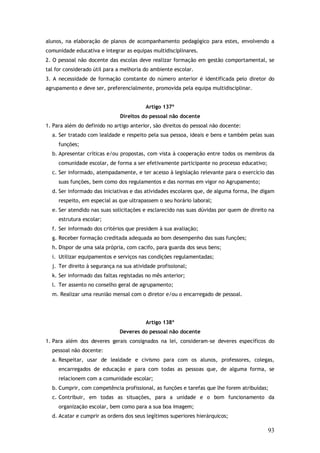 alunos, na elaboração de planos de acompanhamento pedagógico para estes, envolvendo a
comunidade educativa e integrar as equipas multidisciplinares.
2. O pessoal não docente das escolas deve realizar formação em gestão comportamental, se
tal for considerado útil para a melhoria do ambiente escolar.
3. A necessidade de formação constante do número anterior é identificada pelo diretor do
agrupamento e deve ser, preferencialmente, promovida pela equipa multidisciplinar.
Artigo 137º
Direitos do pessoal não docente
1. Para além do definido no artigo anterior, são direitos do pessoal não docente:
a. Ser tratado com lealdade e respeito pela sua pessoa, ideais e bens e também pelas suas
funções;
b. Apresentar críticas e/ou propostas, com vista à cooperação entre todos os membros da
comunidade escolar, de forma a ser efetivamente participante no processo educativo;
c. Ser informado, atempadamente, e ter acesso à legislação relevante para o exercício das
suas funções, bem como dos regulamentos e das normas em vigor no Agrupamento;
d. Ser informado das iniciativas e das atividades escolares que, de alguma forma, lhe digam
respeito, em especial as que ultrapassem o seu horário laboral;
e. Ser atendido nas suas solicitações e esclarecido nas suas dúvidas por quem de direito na
estrutura escolar;
f. Ser informado dos critérios que presidem à sua avaliação;
g. Receber formação creditada adequada ao bom desempenho das suas funções;
h. Dispor de uma sala própria, com cacifo, para guarda dos seus bens;
i. Utilizar equipamentos e serviços nas condições regulamentadas;
j. Ter direito à segurança na sua atividade profissional;
k. Ser informado das faltas registadas no mês anterior;
l. Ter assento no conselho geral de agrupamento;
m. Realizar uma reunião mensal com o diretor e/ou o encarregado de pessoal.

Artigo 138º
Deveres do pessoal não docente
1. Para além dos deveres gerais consignados na lei, consideram-se deveres específicos do
pessoal não docente:
a. Respeitar, usar de lealdade e civismo para com os alunos, professores, colegas,
encarregados de educação e para com todas as pessoas que, de alguma forma, se
relacionem com a comunidade escolar;
b. Cumprir, com competência profissional, as funções e tarefas que lhe forem atribuídas;
c. Contribuir, em todas as situações, para a unidade e o bom funcionamento da
organização escolar, bem como para a sua boa imagem;
d. Acatar e cumprir as ordens dos seus legítimos superiores hierárquicos;

93

 