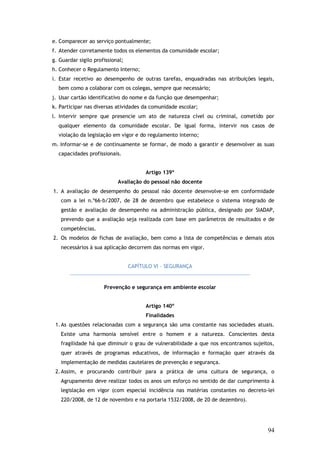 e. Comparecer ao serviço pontualmente;
f. Atender corretamente todos os elementos da comunidade escolar;
g. Guardar sigilo profissional;
h. Conhecer o Regulamento Interno;
i. Estar recetivo ao desempenho de outras tarefas, enquadradas nas atribuições legais,
bem como a colaborar com os colegas, sempre que necessário;
j. Usar cartão identificativo do nome e da função que desempenhar;
k. Participar nas diversas atividades da comunidade escolar;
l. Intervir sempre que presencie um ato de natureza cível ou criminal, cometido por
qualquer elemento da comunidade escolar. De igual forma, intervir nos casos de
violação da legislação em vigor e do regulamento interno;
m. Informar-se e de continuamente se formar, de modo a garantir e desenvolver as suas
capacidades profissionais.
Artigo 139º
Avaliação do pessoal não docente
1. A avaliação de desempenho do pessoal não docente desenvolve-se em conformidade
com a lei n.º66-b/2007, de 28 de dezembro que estabelece o sistema integrado de
gestão e avaliação de desempenho na administração pública, designado por SIADAP,
prevendo que a avaliação seja realizada com base em parâmetros de resultados e de
competências.
2. Os modelos de fichas de avaliação, bem como a lista de competências e demais atos
necessários à sua aplicação decorrem das normas em vigor.
CAPÍTULO VI – SEGURANÇA

Prevenção e segurança em ambiente escolar
Artigo 140º
Finalidades
1. As questões relacionadas com a segurança são uma constante nas sociedades atuais.
Existe uma harmonia sensível entre o homem e a natureza. Conscientes desta
fragilidade há que diminuir o grau de vulnerabilidade a que nos encontramos sujeitos,
quer através de programas educativos, de informação e formação quer através da
implementação de medidas cautelares de prevenção e segurança.
2. Assim, e procurando contribuir para a prática de uma cultura de segurança, o
Agrupamento deve realizar todos os anos um esforço no sentido de dar cumprimento à
legislação em vigor (com especial incidência nas matérias constantes no decreto-lei
220/2008, de 12 de novembro e na portaria 1532/2008, de 20 de dezembro).

94

 