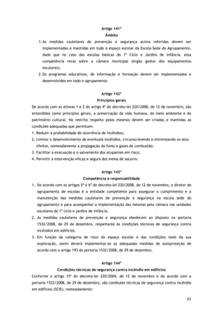 Artigo 141º
Âmbito
1. As medidas cautelares de prevenção e segurança acima referidas devem ser
implementadas e mantidas em todo o espaço escolar da Escola-Sede do Agrupamento,
dado que no caso das escolas básicas do 1º Ciclo e Jardins de infância, essa
competência recai sobre a câmara municipal (órgão gestor dos equipamentos
escolares).
2. Os programas educativos, de informação e formação devem ser implementados e
desenvolvidos em todo o agrupamento.
Artigo 142º
Princípios gerais
De acordo com as alíneas 1 e 2 do artigo 4º do decreto-lei 220/2008, de 12 de novembro, são
entendidos como princípios gerais, a preservação da vida humana, do meio ambiente e do
património cultural. No restrito respeito pelos mesmos devem ser criadas e mantidas as
condições adequadas que permitam:
1. Reduzir a probabilidade de ocorrência de incêndios;
2. Limitar o desenvolvimento de eventuais incêndios, circunscrevendo e minimizando os seus
efeitos, nomeadamente a propagação do fumo e gases de combustão;
3. Facilitar a evacuação e o salvamento dos ocupantes em risco;
4. Permitir a intervenção eficaz e segura dos meios de socorro.
Artigo 143º
Competência e responsabilidade
1. De acordo com os artigos 5º e 6º do decreto-lei 220/2008, de 12 de novembro, o diretor do
agrupamento de escolas é a entidade competente para assegurar o cumprimento e a
manutenção das medidas cautelares de prevenção e segurança na escola sede do
agrupamento e para acompanhar a implementação das mesmas pela câmara nas unidades
escolares do 1º ciclo e jardins de infância.
2. As medidas cautelares de prevenção e segurança obedecem ao disposto na portaria
1532/2008, de 29 de dezembro, respeitante às condições técnicas de segurança contra
incêndios em edifícios.
3. Em função da categoria de risco do espaço escolar e das condições reais da sua
exploração, assim deverá implementar-se as adequadas medidas de autoproteção de
acordo com o artigo 193 da portaria 1532/2008, de 29 de dezembro.
Artigo 144º
Condições técnicas de segurança contra incêndio em edifícios
Conforme o artigo 15º do decreto-lei 220/2004, de 12 de novembro e de acordo com a
portaria 1532/2008, de 29 de dezembro, são condições técnicas de segurança contra incêndio
em edifícios (SCIE), nomeadamente:

95

 