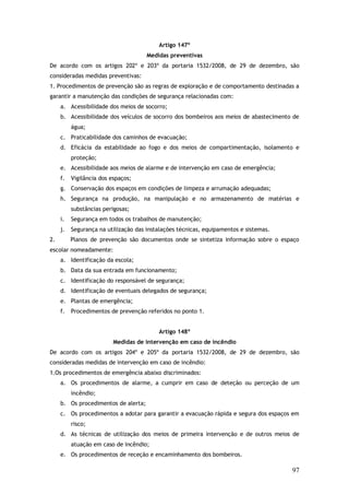 Artigo 147º
Medidas preventivas
De acordo com os artigos 202º e 203º da portaria 1532/2008, de 29 de dezembro, são
consideradas medidas preventivas:
1. Procedimentos de prevenção são as regras de exploração e de comportamento destinadas a
garantir a manutenção das condições de segurança relacionadas com:
a. Acessibilidade dos meios de socorro;
b. Acessibilidade dos veículos de socorro dos bombeiros aos meios de abastecimento de
água;
c. Praticabilidade dos caminhos de evacuação;
d. Eficácia da estabilidade ao fogo e dos meios de compartimentação, isolamento e
proteção;
e. Acessibilidade aos meios de alarme e de intervenção em caso de emergência;
f.

Vigilância dos espaços;

g. Conservação dos espaços em condições de limpeza e arrumação adequadas;
h. Segurança na produção, na manipulação e no armazenamento de matérias e
substâncias perigosas;
i.

Segurança em todos os trabalhos de manutenção;

j.

Segurança na utilização das instalações técnicas, equipamentos e sistemas.

2.

Planos de prevenção são documentos onde se sintetiza informação sobre o espaço

escolar nomeadamente:
a. Identificação da escola;
b. Data da sua entrada em funcionamento;
c. Identificação do responsável de segurança;
d. Identificação de eventuais delegados de segurança;
e. Plantas de emergência;
f.

Procedimentos de prevenção referidos no ponto 1.
Artigo 148º
Medidas de intervenção em caso de incêndio

De acordo com os artigos 204º e 205º da portaria 1532/2008, de 29 de dezembro, são
consideradas medidas de intervenção em caso de incêndio:
1.Os procedimentos de emergência abaixo discriminados:
a. Os procedimentos de alarme, a cumprir em caso de deteção ou perceção de um
incêndio;
b. Os procedimentos de alerta;
c. Os procedimentos a adotar para garantir a evacuação rápida e segura dos espaços em
risco;
d. As técnicas de utilização dos meios de primeira intervenção e de outros meios de
atuação em caso de incêndio;
e. Os procedimentos de receção e encaminhamento dos bombeiros.

97

 