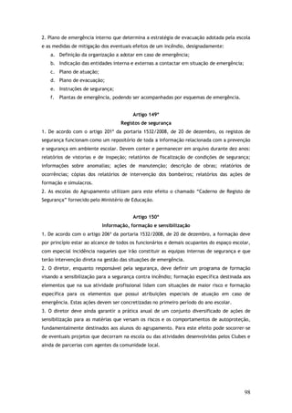 2. Plano de emergência interno que determina a estratégia de evacuação adotada pela escola
e as medidas de mitigação dos eventuais efeitos de um incêndio, designadamente:
a. Definição da organização a adotar em caso de emergência;
b. Indicação das entidades interna e externas a contactar em situação de emergência;
c. Plano de atuação;
d. Plano de evacuação;
e. Instruções de segurança;
f.

Plantas de emergência, podendo ser acompanhadas por esquemas de emergência.
Artigo 149º
Registos de segurança

1. De acordo com o artigo 201º da portaria 1532/2008, de 20 de dezembro, os registos de
segurança funcionam como um repositório de toda a informação relacionada com a prevenção
e segurança em ambiente escolar. Devem conter e permanecer em arquivo durante dez anos:
relatórios de vistorias e de inspeção; relatórios de fiscalização de condições de segurança;
informações sobre anomalias; ações de manutenção; descrição de obras; relatórios de
ocorrências; cópias dos relatórios de intervenção dos bombeiros; relatórios das ações de
formação e simulacros.
2. As escolas do Agrupamento utilizam para este efeito o chamado “Caderno de Registo de
Segurança” fornecido pelo Ministério de Educação.
Artigo 150º
Informação, formação e sensibilização
1. De acordo com o artigo 206º da portaria 1532/2008, de 20 de dezembro, a formação deve
por princípio estar ao alcance de todos os funcionários e demais ocupantes do espaço escolar,
com especial incidência naqueles que irão constituir as equipas internas de segurança e que
terão intervenção direta na gestão das situações de emergência.
2. O diretor, enquanto responsável pela segurança, deve definir um programa de formação
visando a sensibilização para a segurança contra incêndio; formação específica destinada aos
elementos que na sua atividade profissional lidam com situações de maior risco e formação
específica para os elementos que possui atribuições especiais de atuação em caso de
emergência. Estas ações devem ser concretizadas no primeiro período do ano escolar.
3. O diretor deve ainda garantir a prática anual de um conjunto diversificado de ações de
sensibilização para as matérias que versam os riscos e os comportamentos de autoproteção,
fundamentalmente destinados aos alunos do agrupamento. Para este efeito pode socorrer-se
de eventuais projetos que decorram na escola ou das atividades desenvolvidas pelos Clubes e
ainda de parcerias com agentes da comunidade local.

98

 