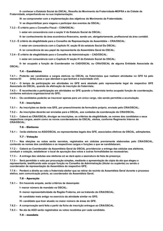 II- conhecer o Estatuto Social da OSCAL, filosofia do Movimento da Fraternidade-MOFRA e da Cidade da
Fraternidade, empenhando-se na sua implementação;
III- se comprometer com a implementação dos objetivos do Movimento da Fraternidade;
V- se disponibilizar para viagens e participar dos eventos da OSCAL;
7.3.2 – É critério para o Conselho Fiscal – CON/OSCAL:
I- estar em consonância com a seção V do Estatuto Social da OSCAL;
II- ter conhecimento da área econômico-financeira, sendo um, obrigatoriamente, profissional da área contábil.
7.3.3 - É critério de elegibilidade para o Conselho de Representação da Assembléia – CRA/OSCAL:
I- estar em consonância com o Capítulo IV, seção III do estatuto Social Da OSCAL;
II- ter consciência de seu papel de representante da Assembléia Geral da OSCAL;
7.3.4 – É critério de elegibilidade para o Conselho de Administração – CAD/OSCAL:
I- estar em consonância com o Capítulo IV seção IV do Estatuto Social da OSCAL;
II- ter ocupado a função de Coordenador no CAD/OSCAL ou CRA/OSCAL de alguma Entidade Associada da
OSCAL;
7.4 – Candidatos
7.4.1 – Poderão ser candidatos a cargos eletivos na OSCAL os fraternistas que realizem atividades no GFE há pelo
menos 03 (três) anos e que atendam e que tenham a maioridade civil;
7.4.2 – O tempo de participação em atividades no GFE será atestado pelo representante legal do respectivo GFE
Associado da OSCAL, quando da efetivação da inscrição do fraternista;
7.4.3 – É reconhecida a participação em atividades no GFE quando o fraternista tenha ocupado função de coordenação,
conforme estrutura organizacional do GFE;
7.4.4 – Os candidatos poderão se inscrever apenas para um único cargo, não sendo permitida a acumulação.
7.5 – inscrições
7.5.1 – As inscrições se darão nos GFE, por preenchimento de formulário próprio, enviado pelo CRA/OSCAL;
7.5.2 – As inscrições deverão ser enviadas para a OSCAL, aos cuidados da coordenação do CRA/OSCAL.
7.5.3 – Caberá ao CRA/OSCAL divulgar as inscrições, os critérios de elegibilidade, os nomes dos candidatos e seus
respectivos cargos, assim como os novos coordenadores da OSCAL, eleitos, conforme Regimento Interno do
CRA/OSCAL;
7.6 – Eleitores
7.6.1 – Serão eleitores na AGO/OSCAL os representantes legais dos GFE, associados efetivos da OSCAL, adimplentes.
7.7 – Votação
7.7.1 – Nas eleições os votos serão secretos, registrados em cédulas previamente elaboradas pelo CRA/OSCAL,
contendo os nomes dos candidatos e os respectivos cargos e funções a que se candidataram;
7.7.2 – Caberá ao Coordenador da Assembleia Geral da OSCAL providenciar a entrega das cédulas aos eleitores,
conduzir a votação, estabelecer o local de apuração dos votos e outras formalidades se necessárias;
7.7.3 – A entrega das cédulas aos eleitores só se dará após a assinatura da lista de presença;
7.7.5 – Será permitido o voto por procuração simples, mediante a apresentação de cópia da ata que elegeu o
representante, testificando este ocupar função no Conselho de Administração (titular ou suplente) ou sendo o
coordenador de representação da Assembleia do respectivo GFE;
7.7.6 – Perderá o direito ao voto o fraternista eleitor que se retirar do recinto da Assembleia Geral durante o processo
eletivo, sem comunicação prévia, ao coordenador da Assembleia Geral;
7.8 – Apuração
7.8.1 – Em havendo empate, serão critérios de desempate:
I- menor número de mandato na OSCAL;
II- menor representatividade da Região Fraterna, em se tratando do CRA/OSCAL;
III- candidato mais antigo no exercício da atividade similar no GFE;
IV- candidato que tiver atuado no maior número de áreas do GFE.
7.8.2 – A comprovação será feita a partir da ficha de inscrição entregue ao CRA/OSCAL.
7.8.3 – Na ata da AGO serão registrados os votos recebidos por cada candidato.
7.9 – mandato
 