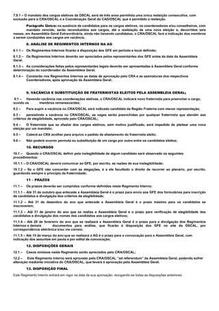 7.9.1 – O mandato dos cargos eletivos da OSCAL será de três anos permitida uma única reeleição consecutiva, com
exclusão para o CRA/OSCAL e a Coordenação Geral do CAD/OSCAL que é permitido a reeleição.
Parágrafo Único: na ausência de candidatos para os cargos eletivos, os coordenadores e/ou conselheiros, com
mandato vencido, serão reconduzidos aos cargos, até a realização de uma nova eleição e, decorridos seis
meses, em Assembléia Geral Extraordinária, ainda não havendo candidatos, o CRA/OSCAL fará a indicação dos membros
a serem conduzidos aos cargos em vacância.
8. ANÁLISE DE REGIMENTOS INTERNOS NA AG
8.1.1 – Os Regimentos Internos ficarão à disposição dos GFE em período e local definido;
8.1.2 – Os Regimentos Internos deverão ser apreciados pelos representantes dos GFE antes da data da Assembleia
Geral;
8.1.3 – As considerações feitas pelos representantes legais deverão ser apresentadas à Assembleia Geral conforme
determinação do coordenador da Assembleia Geral;
8.1.4 – Constarão nos Regimentos Internos as datas de aprovação pelo CRA e as assinaturas dos respectivos
Coordenadores, após aprovação da Assembleia Geral;
9. VACÂNCIA E SUBSTITUIÇÃO DE FRATERNISTAS ELEITOS PELA ASSEMBLEIA GERAL;
9.1 – Havendo vacância nas coordenações eletivas, o CRA/OSCAL indicará novo fraternista para preencher o cargo,
ouvido os membros remanescentes;
9.2 – Para suprir a vacância no CRA/OSCAL será indicado candidato da Região Fraterna com menor representação;
9.3 – persistindo a vacância no CRA/OSCAL, as vagas serão preenchidas por qualquer fraternista que atender aos
critérios de elegibilidade, aprovado pelo CRA/OSCAL;
9.4 – O fraternista que se afastar dos cargos eletivos, sem motivo justificado, será impedido de pleitear uma nova
eleição por um mandato;
9.5 – Caberá ao CRA acolher para arquivo o pedido de afastamento do fraternista eleito;
9.6 – Não poderá ocorrer permuta ou substituição de um cargo por outro entre os candidatos eleitos;
10. RECURSOS
10.1 – Quando o CRA/OSCAL definir pela inelegibilidade de algum candidato será observado os seguintes
procedimentos:
10.1.1 – O CRA/OSCAL deverá comunicar ao GFE, por escrito, as razões de sua inelegibilidade;
10.1.2 – Se o GFE não concordar com as alegações, é a ele facultado o direito de recorrer ao plenário, por escrito,
guardando sempre o princípio da fraternidade;
11 – PRAZOS
11.1 – Os prazos deverão ser cumpridos conforme definidos neste Regimento Interno:
11.1.1 – Até 31 de outubro que antecede a Assembleia Geral é o prazo para envio aos GFE dos formulários para inscrição
de candidatos e divulgação dos critérios de elegibilidade;
11.1.2 – Até 31 de dezembro do ano que antecede a Assembleia Geral é o prazo máximo para os candidatos se
inscreverem;
11.1.3 – Até 31 de janeiro do ano que se realiza a Assembleia Geral é o prazo para verificação de elegibilidade dos
candidatos e divulgação dos nomes dos candidatos aos cargos eletivos;
11.1.4 – Até 28 de fevereiro do ano que se realizará a Assembleia Geral é o prazo para a divulgação dos Regimentos
Internos e demais documentos para análise, que ficarão à disposição dos GFE no site da OSCAL, por
correspondência eletrônica e/ou via correio;
11.1.5 – Até 15 de março do ano que se realizará a AG é o prazo para a convocação para a Assembleia Geral, com
indicação dos assuntos em pauta e por edital de convocação;
12. DISPOSIÇÕES GERAIS
12.1 – Casos omissos neste Regimento serão apreciados pelo CRA/OSCAL;
12.2 – Este Regimento Interno será aprovado pelo CRA/OSCAL “ad referendum” da Assembleia Geral, podendo sofrer
alteração mediante iniciativa do CRA/OSCAL, que levará à aprovação pela Assembleia Geral.
13. DISPOSIÇÃO FINAL
Este Regimento Interno entrará em vigor na data de sua aprovação, revogando-se todas as disposições anteriores.
 