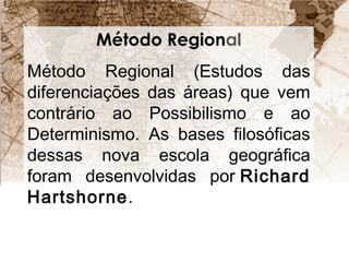 Método Regional 
Método Regional (Estudos das 
diferenciações das áreas) que vem 
contrário ao Possibilismo e ao 
Determinismo. As bases filosóficas 
dessas nova escola geográfica 
foram desenvolvidas por Richard 
Hartshorne. 
 