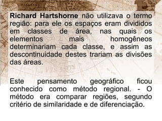 Richard Hartshorne não utilizava o termo 
região: para ele os espaços eram divididos 
em classes de área, nas quais os 
elementos mais homogêneos 
determinariam cada classe, e assim as 
descontinuidade destes trariam as divisões 
das áreas. 
Este pensamento geográfico ficou 
conhecido como método regional. - O 
método era comparar regiões, segundo 
critério de similaridade e de diferenciação. 
 