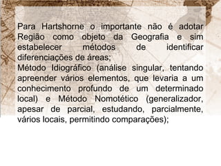 Para Hartshorne o importante não é adotar 
Região como objeto da Geografia e sim 
estabelecer métodos de identificar 
diferenciações de áreas; 
Método Idiográfico (análise singular, tentando 
apreender vários elementos, que levaria a um 
conhecimento profundo de um determinado 
local) e Método Nomotético (generalizador, 
apesar de parcial, estudando, parcialmente, 
vários locais, permitindo comparações); 
 