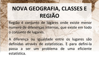 NOVA GEOGRAFIA, CLASSES E 
REGIÃO 
Região é conjunto de lugares onde existe menor 
numero de diferenças internas, que existe em todo 
o conjunto de lugares. 
A diferença ou igualdade entre os lugares são 
definidas através de estatísticas. E para defini-la 
passa a ser um problema de uma eficiente 
estatística. 
 