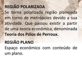 REGIÃO POLARIZADA 
Se torna polarizada região planejada 
em torno de metrópoles devido a sua 
atividade. Que passou existir a partir 
de uma teoria econômica, denominada 
Teoria dos Pólos de Perroux. 
REGIÃO PLANO 
Espaço econômico com conteúdo de 
um plano. 
 