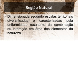 Região Natural 
• Dimensionada segundo escalas territoriais 
diversificadas e caracterizadas pela 
uniformidade resultante da combinação 
ou interação em área dos elementos da 
natureza. 
 
