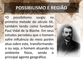 POSSIBILISMO E REGIÃO 
•O possibilismo surgiu na 
primeira metade do século XX, 
também tendo como fundador 
Paul Vidal de la Blache. Em seus 
estudos percebeu que o homem 
sofre influência do meio porém 
atua sobre este, transformando-o 
ou seja, o homem atuando no 
ambiente físico, sendo o 
principal agente geográfico. 
 