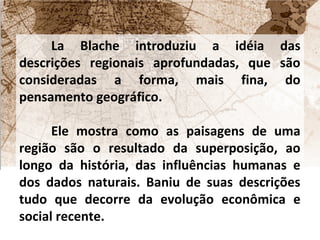 La Blache introduziu a idéia das 
descrições regionais aprofundadas, que são 
consideradas a forma, mais fina, do 
pensamento geográfico. 
Ele mostra como as paisagens de uma 
região são o resultado da superposição, ao 
longo da história, das influências humanas e 
dos dados naturais. Baniu de suas descrições 
tudo que decorre da evolução econômica e 
social recente. 
 