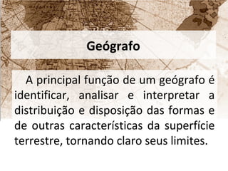Geógrafo 
A principal função de um geógrafo é 
identificar, analisar e interpretar a 
distribuição e disposição das formas e 
de outras características da superfície 
terrestre, tornando claro seus limites. 
 