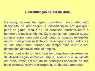 Desertificação no sul do Brasil   Os pesquisadores da região consideram mais adequado designá-lo de arenização. A desertificação em qualquer parte do globo, resulta de um processo interativo entre o homem e o meio ambiente, Os mecanismos naturais quase sempre respondem pelo surgimento de grandes extensões áridas, num processo lento ao passo que a ação antrópica se faz sentir num período de tempo mais curto e em dimensões espaciais menos amplas. Outros pontos do território brasileiro registram-se exemplos de desertificação ecológica, isto é, aquela que se instala em meio úmido em virtude de condições especiais de sua base rochosa, relevo e hidrografia, ou da ação antrópica  