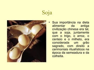 Soja Sua importância na dieta alimentar da antiga civilização chinesa era tal, que a soja, juntamente com o trigo, o arroz, o centeio e o milheto, era considerada um grão sagrado, com direito a cerimoniais ritualísticos na época da semeadura e da colheita.  