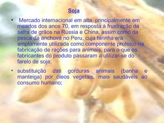 Soja Mercado internacional em alta, principalmente em meados dos anos 70, em resposta à frustração da safra de grãos na Rússia e China, assim como da pesca da anchova no Peru, cuja farinha era amplamente utilizada como componente proteico na fabricação de rações para animais, para o que os fabricantes do produto passaram a utilizar-se do farelo de soja; substituição das gorduras animais (banha e manteiga) por óleos vegetais, mais saudáveis ao consumo humano; 