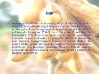 Soja Apesar do significativo crescimento da produção no correr dos anos 60, foi na década seguinte que a soja se consolidou como a principal cultura do agronegócio brasileiro, passando de 1,5 milhões de toneladas (1970) para mais de 15 milhões de toneladas (1979). Esse crescimento se deveu, não apenas ao aumento da área cultivada (1,3 para 8,8 milhões de hectares), mas, também, ao expressivo incremento da produtividade (1,14 para 1,73t/ha) graças às novas tecnologias disponibilizadas aos produtores pela pesquisa brasileira. Mais de 80% do volume produzido na época ainda se concentrava nos três estados da Região Sul do Brasil. 