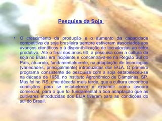 Pesquisa da Soja  O crescimento da produção e o aumento da capacidade competitiva da soja brasileira sempre estiveram associados aos avanços científicos e à disponibilização de tecnologias ao setor produtivo. Até o final dos anos 60, a pesquisa com a cultura da soja no Brasil era incipiente e concentrava-se na Região Sul do País, atuando, fundamentalmente, na adaptação de tecnologias (variedades, principalmente) introduzidas dos EUA. O primeiro programa consistente de pesquisa com a soja estabeleceu-se na década de 1950, no Instituto Agronômico de Campinas, SP. Mas foi no RS, uma década mais tarde, que a cultura encontrou condições para se estabelecer e expandir como lavoura comercial, para o que foi fundamental a boa adaptação que as cultivares introduzidas dos EUA tiveram para as condições do sul do Brasil.  