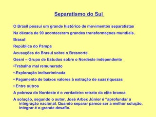 Separatismo do Sul  O Brasil possui um grande histórico de movimentos separatistas Na década de 90 aconteceram grandes transformaçoes mundiais. Brasul República do Pampa Acusações do Brasul sobre o Brasnorte Gesni – Grupo de Estudos sobre o Nordeste independente • Trabalho mal remunerado • .Exploração indiscriminada •   Pagamento de baixos valores à extração de suas riquezas •   Entre outros A pobreza do Nordeste é o verdadeiro retrato da elite branca A solução, segundo o autor, José Arbex Júnior é “aprofundar a integração nacional. Quando separar parece ser a melhor solução, integrar é o grande desafio. 