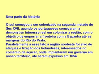 Uma parte da história O sul começou a ser colonizado na segunda metade do Séc XVII, quando os portugueses começaram a demonstrar interesse real em colonizar a região, com o objetivo de empurrar a fronteira com a Espanha até as margens do Rio do Prata.  Paralelamente a esse fato a região nordeste foi alvo de ataques e fixação dos holandeses, interessados no comércio de açucar, onde implantaram um governo em nosso território, até serem expulsos em 1654. 