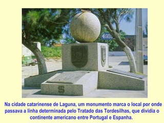                           Na cidade catarinense de Laguna, um monumento marca o local por onde passava a linha determinada pelo Tratado das Tordesilhas, que dividia o continente americano entre Portugal e Espanha.   
