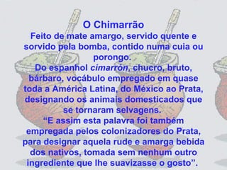 O Chimarrão Feito de mate amargo, servido quente e sorvido pela bomba, contido numa cuia ou porongo.  Do espanhol  cimarrón , chucro, bruto, bárbaro, vocábulo empregado em quase toda a América Latina, do México ao Prata, designando os animais domesticados que se tornaram selvagens.  “E assim esta palavra foi também empregada pelos colonizadores do Prata, para designar aquela rude e amarga bebida dos nativos, tomada sem nenhum outro ingrediente que lhe suavizasse o gosto”.  