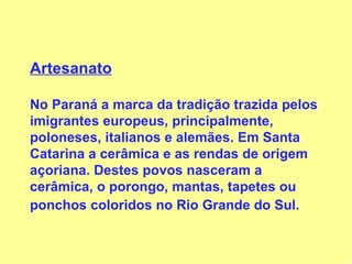 Artesanato No Paraná a marca da tradição trazida pelos imigrantes europeus, principalmente, poloneses, italianos e alemães. Em Santa Catarina a cerâmica e as rendas de origem açoriana. Destes povos nasceram a cerâmica, o porongo, mantas, tapetes ou ponchos coloridos no Rio Grande do Sul.   