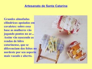 Artesanato de Santa Catarina Grandes almofadas cilindricas apoiadas em cavaletes: sobre essa base as mulheres vão jogando pontos no ar...   Assim vão nascendo as rendas de bilro catarinense, que se diferenciam das feitas no nordeste por seu aspecto mais vazado e aberto. 