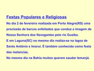 Festas Populares e Religiosas No dia 2 de fevereiro realizada em Porto Alegre(RS) uma procissão de barcos enfeitados que conduz a imagem de Nossa Senhora dos Navegantes pelo rio Guaíba. E em Laguna(SC) no mesmo dia realiza-se na lagoa de  Santo Antônio e Imaruí. É também conhecida como festa  das melancias. No mesmo dia na Bahia muitos querem saudar Iemanjá. 