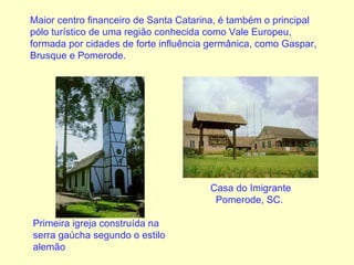 Maior centro financeiro de Santa Catarina, é também o principal pólo turístico de uma região conhecida como Vale Europeu, formada por cidades de forte influência germânica, como Gaspar, Brusque e Pomerode. Primeira igreja construída na serra gaúcha segundo o estilo alemão   Casa do Imigrante Pomerode, SC.   