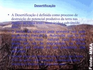 A Desertificação é definida como processo de destruição do potencial produtivo da terra nas regiões de clima árido, semi-árido e sub-úmido seco.  O termo foi utilizado pela primeira vez pelo engenheiro francês A. Aubreville que foi um estudioso do meio  natural, para designar áreas em via de degradação na África tropical em virtude do uso predatório dos recursos. Grande áreas das terras aráveis e secas que forma 35% do globo estão tornando desertas,devido á mudança climática ao longo dos anos  Desertificação 