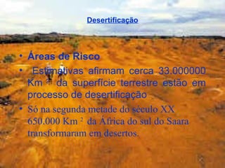 Desertificação Áreas de Risco Estimativas afirmam cerca 33.000000 Km  2  da superfície terrestre estão em processo de desertificação  Só na segunda metade do século XX 650.000 Km  2  da África do sul do Saara transformaram em desertos.   