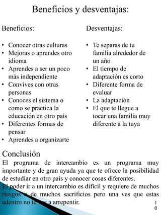 Beneficios y desventajas:
Beneficios:                     Desventajas:

• Conocer otras culturas        • Te separas de tu
• Mejoras o aprendes otro         familia alrededor de
  idioma                          un año
• Aprendes a ser un poco        • El tiempo de
  más independiente               adaptación es corto
• Convives con otras            • Diferente forma de
  personas                        evaluar
• Conoces el sistema o          • La adaptación
  como se practica la           • El que te llegue a
  educación en otro país          tocar una familia muy
• Diferentes formas de            diferente a la tuya
  pensar
• Aprendes a organizarte

Conclusión
El programa de intercambio es un programa muy
importante y de gran ayuda ya que te ofrece la posibilidad
de estudiar en otro país y conocer cosas diferentes.
El poder ir a un intercambio es difícil y requiere de muchos
riesgos o de muchos sacrificios pero una ves que estas
adentro no te vas a arrepentir.                           1
                                                          0
 