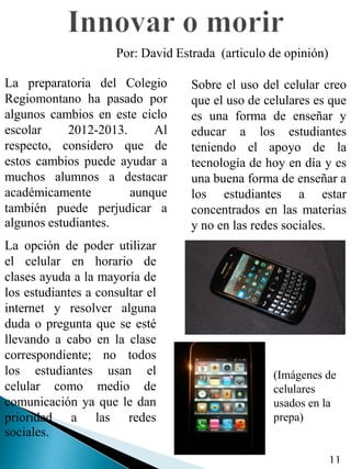 Por: David Estrada (articulo de opinión)

La preparatoria del Colegio         Sobre el uso del celular creo
Regiomontano ha pasado por          que el uso de celulares es que
algunos cambios en este ciclo       es una forma de enseñar y
escolar     2012-2013.     Al       educar a los estudiantes
respecto, considero que de          teniendo el apoyo de la
estos cambios puede ayudar a        tecnología de hoy en día y es
muchos alumnos a destacar           una buena forma de enseñar a
académicamente         aunque       los estudiantes a estar
también puede perjudicar a          concentrados en las materias
algunos estudiantes.                y no en las redes sociales.
La opción de poder utilizar
el celular en horario de
clases ayuda a la mayoría de
los estudiantes a consultar el
internet y resolver alguna
duda o pregunta que se esté
llevando a cabo en la clase
correspondiente; no todos
los estudiantes usan el                            (Imágenes de
celular como medio de                              celulares
comunicación ya que le dan                         usados en la
prioridad a las redes                              prepa)
sociales.

                                                                 11
 