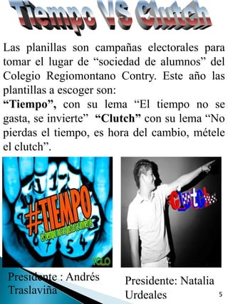 Las planillas son campañas electorales para
tomar el lugar de “sociedad de alumnos” del
Colegio Regiomontano Contry. Este año las
plantillas a escoger son:
“Tiempo”, con su lema “El tiempo no se
gasta, se invierte” “Clutch” con su lema “No
pierdas el tiempo, es hora del cambio, métele
el clutch”.




Presidente : Andrés     Presidente: Natalia
Traslaviña              Urdeales              5
 