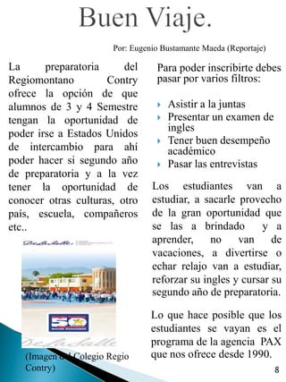 Por: Eugenio Bustamante Maeda (Reportaje)

La      preparatoria     del       Para poder inscribirte debes
Regiomontano         Contry        pasar por varios filtros:
ofrece la opción de que
alumnos de 3 y 4 Semestre             Asistir a la juntas
tengan la oportunidad de              Presentar un examen de
                                       ingles
poder irse a Estados Unidos
                                      Tener buen desempeño
de intercambio para ahí                académico
poder hacer si segundo año            Pasar las entrevistas
de preparatoria y a la vez
tener la oportunidad de           Los estudiantes van a
conocer otras culturas, otro      estudiar, a sacarle provecho
país, escuela, compañeros         de la gran oportunidad que
etc..                             se las a brindado        y a
                                  aprender,     no    van     de
                                  vacaciones, a divertirse o
                                  echar relajo van a estudiar,
                                  reforzar su ingles y cursar su
                                  segundo año de preparatoria.

                                  Lo que hace posible que los
                                  estudiantes se vayan es el
                                  programa de la agencia PAX
   (Imagen del Colegio Regio      que nos ofrece desde 1990.
   Contry)                                                          8
 