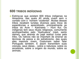 600 TRIBOS INDÍGENAS


Estima-se que existam 600 tribos indígenas na
Amazônia, das quais 40 ainda vivem sem o
contato com o homem “ocidental”. Muitas dessas
tribos recebem turistas diversos para troca de
experiências e aprendizado, principalmente as
tribos do Acre – Kaxinawa – Huni Kui. Os
indígenas tem seus rituais religiosos, comumente
acompanhados pelo “Ayahuasca” (cipó, santo
daime), que através do pajé realiza curas pela
tribo. Os nativos não se importam de ensinar as
técnicas da pesca e do extrativismo, das quais
eles mesmos vivem. Costumam saber falar
Português também. E assim transmitem suas
crenças, seus ideias... sobre a natureza, sobre os
ancestrais, sobre a origem do mundo, sobre os
animais.

 