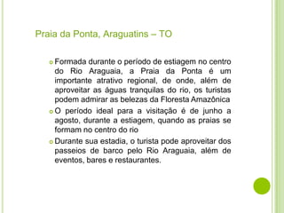 Praia da Ponta, Araguatins – TO
Formada durante o período de estiagem no centro
do Rio Araguaia, a Praia da Ponta é um
importante atrativo regional, de onde, além de
aproveitar as águas tranquilas do rio, os turistas
podem admirar as belezas da Floresta Amazônica
 O período ideal para a visitação é de junho a
agosto, durante a estiagem, quando as praias se
formam no centro do rio
 Durante sua estadia, o turista pode aproveitar dos
passeios de barco pelo Rio Araguaia, além de
eventos, bares e restaurantes.


 
