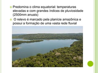 Predomina o clima equatorial: temperaturas
elevadas e com grandes índices de pluviosidade
(2500mm anuais)
 O relevo é marcado pela planície amazônica e
possui a formação de uma vasta rede fluvial


 